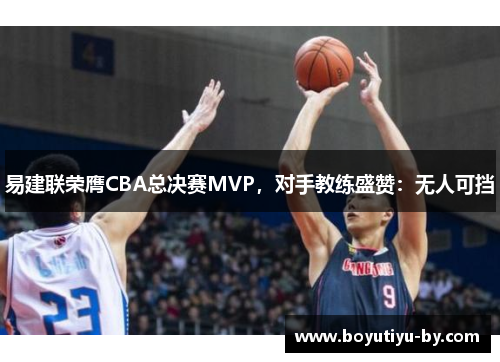 易建联荣膺CBA总决赛MVP，对手教练盛赞：无人可挡