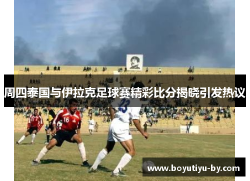 周四泰国与伊拉克足球赛精彩比分揭晓引发热议