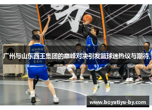 广州与山东西王集团的巅峰对决引发篮球迷热议与期待